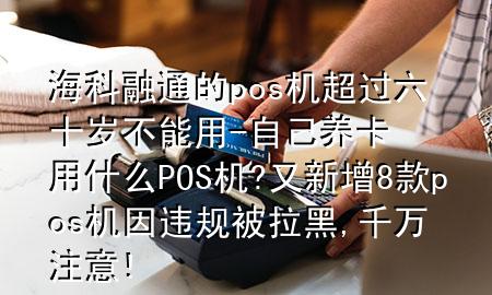 海科融通的pos机超过六十岁不能用-自己养卡用什么POS机?又新增8款pos机因违规被拉黑,千万注意!