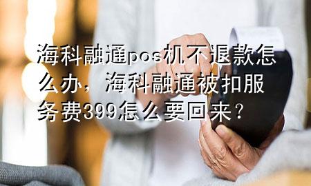 海科融通pos机不退款怎么办，海科融通被扣服务费399怎么要回来？