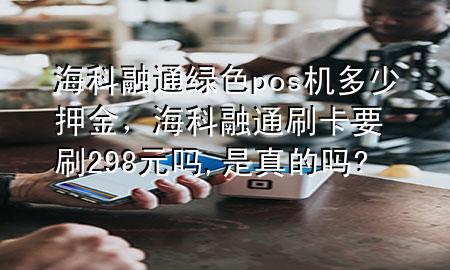 海科融通绿色pos机多少押金，海科融通刷卡要刷298元吗,是真的吗?