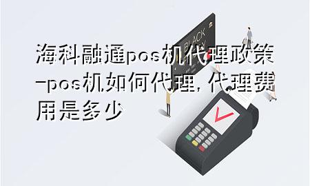 海科融通pos机代理政策-pos机如何代理,代理费用是多少