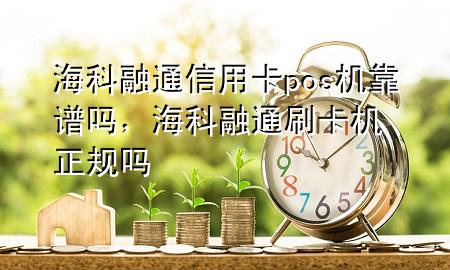 海科融通信用卡pos机靠谱吗，海科融通刷卡机正规吗