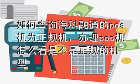 如何查询海科融通的pos机为正规机，办理pos机怎么看是不是正规的机型