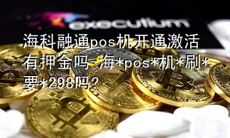 海科融通pos机开通激活有押金吗-海* pos*机*刷*要*298吗?