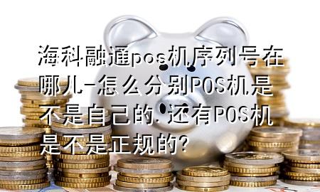 海科融通pos机序列号在哪儿-怎么分别POS机是不是自己的.还有POS机是不是正规的?