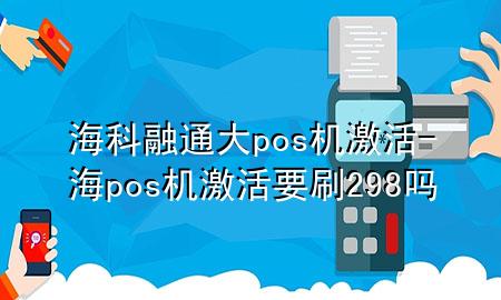 海科融通大pos机激活-海pos机激活要刷298吗