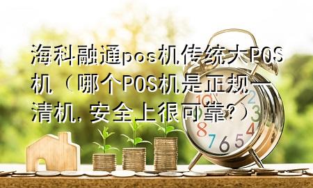 海科融通pos机传统大POS机（哪个POS机是正规一清机,安全上很可靠?）