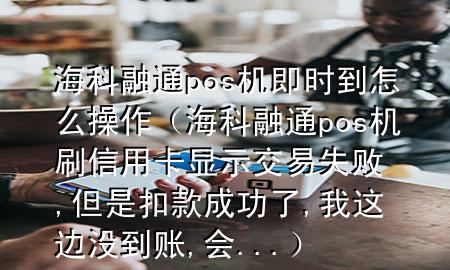 海科融通pos机即时到怎么操作（海科融通pos机刷信用卡显示交易失败,但是扣款成功了,我这边没到账,会...）