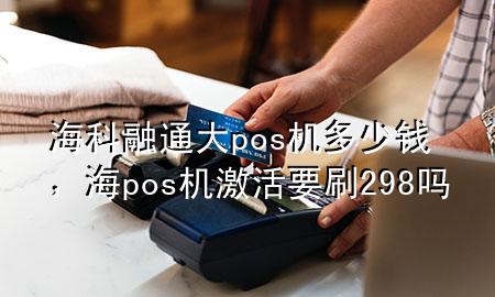 海科融通大pos机多少钱，海pos机激活要刷298吗