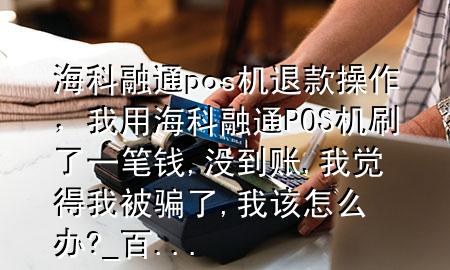 海科融通pos机退款操作，我用海科融通POS机刷了一笔钱,没到账,我觉得我被骗了,我该怎么办?_百 ...