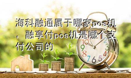 海科融通属于哪家pos机，融享付pos机是哪个支付公司的