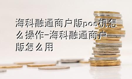 海科融通商户版pos机怎么操作-海科融通商户版怎么用