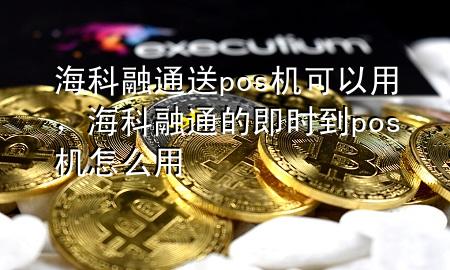 海科融通送pos机可以用，海科融通的即时到pos机怎么用