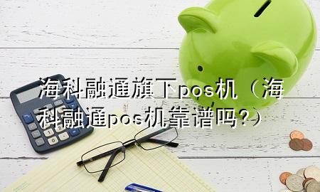 海科融通旗下pos机（海科融通pos机靠谱吗?）