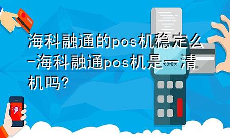 海科融通的pos机稳定么-海科融通pos机是一清机吗?