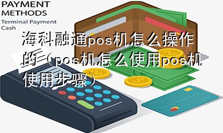 海科融通pos机怎么操作的（pos机怎么使用 pos机使用步骤）