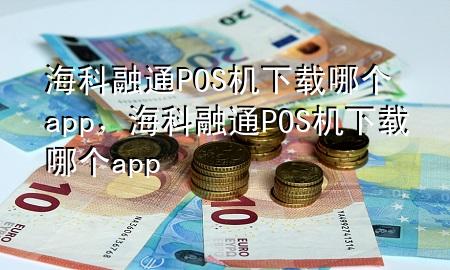 海科融通POS机下载哪个app，海科融通POS机下载哪个app