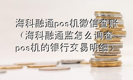 海科融通pos机微信查账（海科融通监怎么调查pos机的银行交易明细）