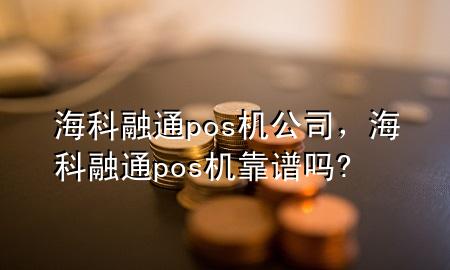 海科融通pos机公司，海科融通pos机靠谱吗?