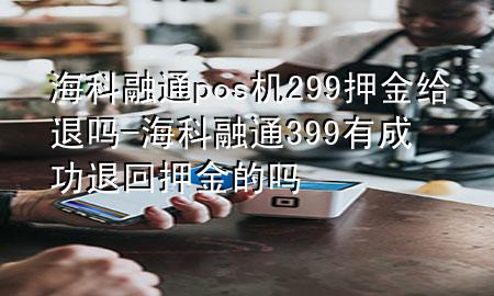 海科融通pos机299押金给退吗-海科融通399有成功退回押金的吗