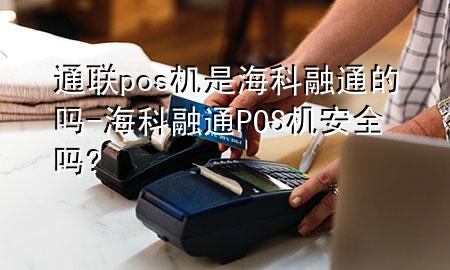 通联pos机是海科融通的吗-海科融通POS机安全吗?