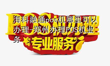 海科融通pos机哪里可以办理-郑州办理POS机业务