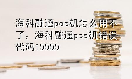 海科融通pos机怎么用不了，海科融通pos机错误代码10000