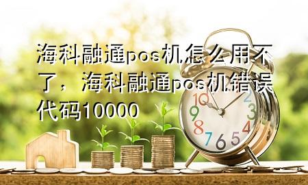 海科融通pos机怎么用不了，海科融通pos机错误代码10000