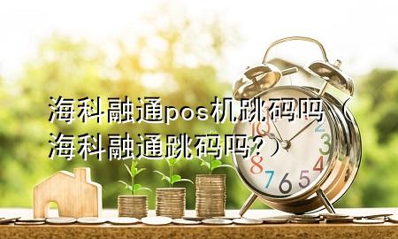 海科融通pos机跳码吗（海科融通跳码吗?）