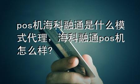 pos机海科融通是什么模式代理，海科融通pos机怎么样?