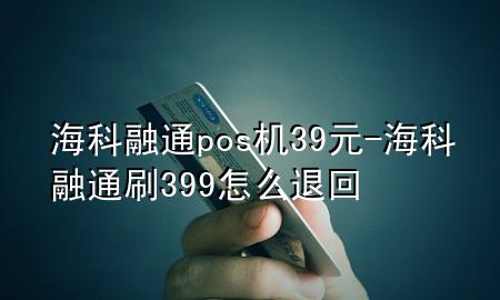 海科融通pos机39元-海科融通刷399怎么退回