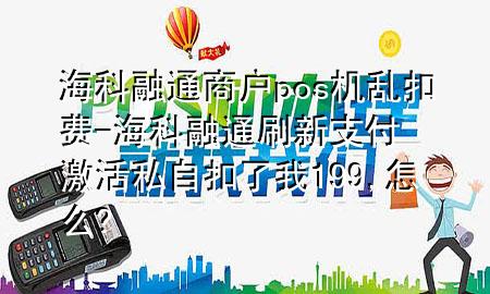 海科融通商户pos机乱扣费-海科融通刷新支付激活私自扣了我199,怎么?