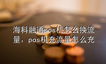 海科融通pos机怎么换流量，pos机充流量怎么充