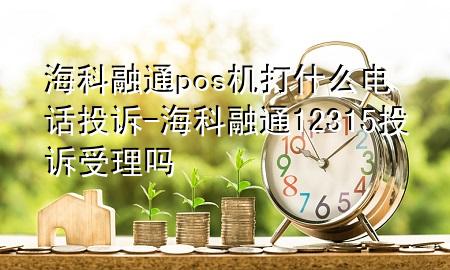 海科融通pos机打什么电话投诉-海科融通12315投诉受理吗