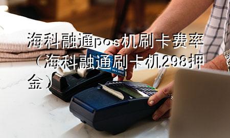 海科融通pos机刷卡费率（海科融通刷卡机298押金）