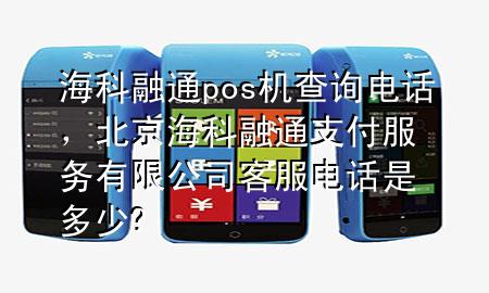 海科融通pos机查询电话，北京海科融通支付服务有限公司客服电话是多少?