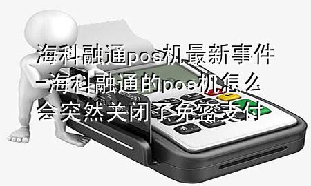 海科融通pos机最新事件-海科融通的pos机怎么会突然关闭了免密支付