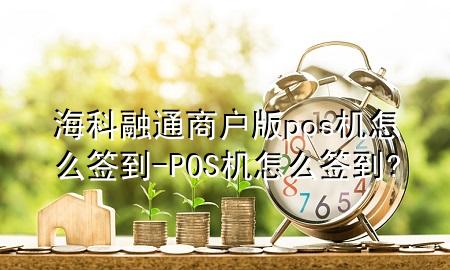 海科融通商户版pos机怎么签到-POS机怎么签到?