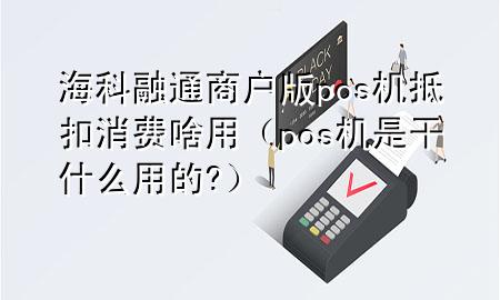 海科融通商户版pos机抵扣消费啥用（pos机是干什么用的?）