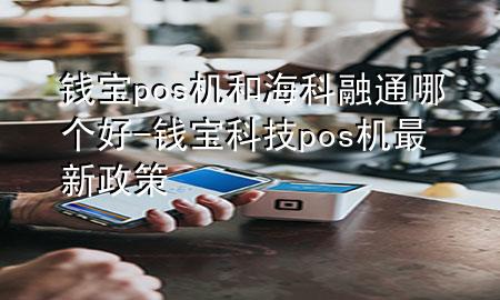 钱宝pos机和海科融通哪个好-钱宝科技pos机最新政策