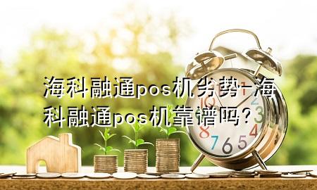 海科融通pos机劣势-海科融通pos机靠谱吗?