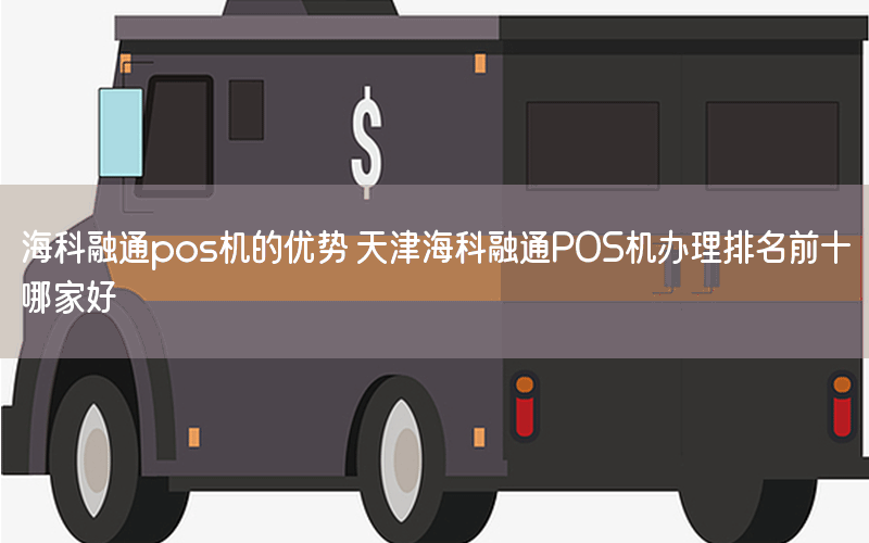 海科融通pos机的优势 天津海科融通POS机办理排名前十哪家好