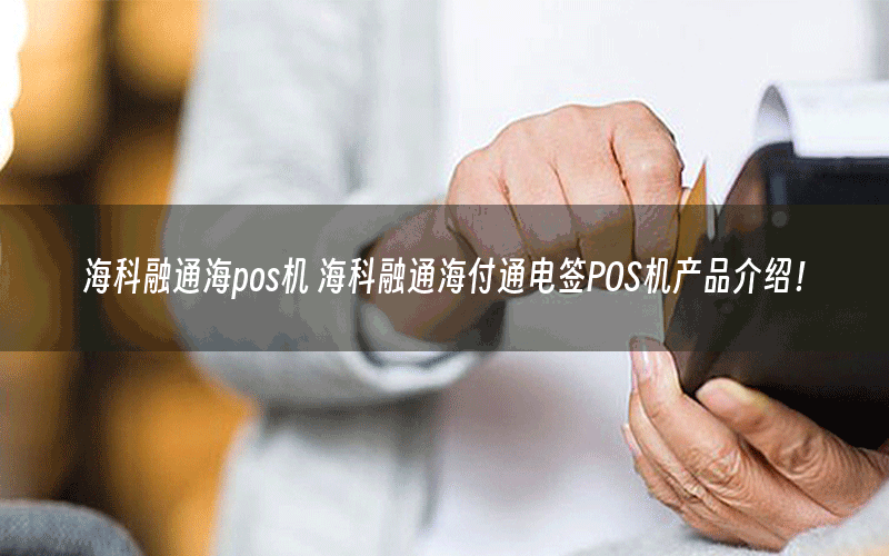 海科融通海pos机 海科融通海付通电签POS机产品介绍！